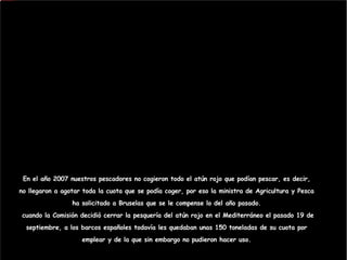 En el año 2007 nuestros pescadores no cogieron todo el atún rojo que podían pescar, es decir, no llegaron a agotar toda la cuota que se podía coger, por eso la ministra de Agricultura y Pesca ha solicitado a Bruselas que se le compense lo del año pasado.  cuando la Comisión decidió cerrar la pesquería del atún rojo en el Mediterráneo el pasado 19 de septiembre, a los barcos españoles todavía les quedaban unas 150 toneladas de su cuota por emplear y de la que sin embargo no pudieron hacer uso. 