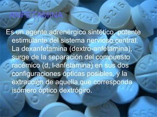 ANFETAMINA Es un agente adrenérgico sintético, potente estimulante del sistema nervioso central. La dexanfetamina (dextro-anfetamina), surge de la separación del compuesto racémico (d, l-anfetamina) en sus dos configuraciones ópticas posibles, y la extracción de aquella que corresponda isómero óptico dextrógiro. 