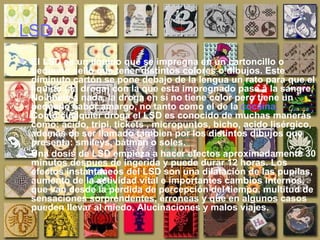 LSD El LSD es un liquido que se impregna en un cartoncillo o pequeño sello que tener distintos colores o dibujos. Este diminuto cartón se pone debajo de la lengua un rato para que el líquido ( la droga) con la que esta impregnado pase a la sangre. No huele a nada, la droga en sí no tiene color pero tiene un pequeño sabor amargo, no tanto como el de la  cocaína.  Como cualquier droga el LSD es conocido de muchas maneras como: ácido, tripi, tickets , micropuntos, bicho, acido lisérgico, además de ser llamado tambien por los distintos dibujos que presenta: smileys, bátman o soles.  Una dosis de LSD empieza a hacer efectos aproximadamente 30 minutos despues de ingerida y puede durar 12 horas. Los efectos instantaneos del LSD son una dilatación de las pupilas, aumento de la actividad vital e importantes cambios internos, que van desde la perdida de percepción del tiempo, multitud de sensaciones sorprendentes, érroneas y que en algunos casos pueden llevar al miedo. Alucinaciones y malos viajes.  