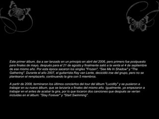 Este primer álbum, iba a ser lanzado en un principio en abril del 2006, pero primero fue postpuesto para finales de mayo, después para el 21 de agosto y finalmente salió a la venta el 4 de septiembre de ese mismo año. Por esta época sacaron los singles "Frozen", "See Me In Shadow" y "The Gathering". Durante el año 2007, el guitarrista Ray van Lente, decicidió irse del grupo, pero no se plantearon el remplazarlo, continuando la gira con 5 miembros. A partir de 2008, terminaron los últimos conciertos del tour del álbum "Lucidity" y se pusieron a trabajar en su nuevo álbum, que se lanzaría a finales del mismo año. Igualmente, ya empezaron a trabajar en el antes de acabar la gira, por lo que tocaron dos canciones que después se verían incluidas en el álbum: "Stay Forever" y "Start Swimming". 