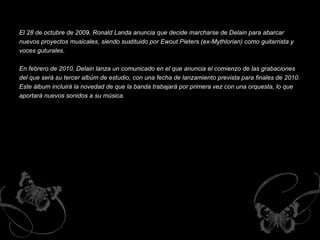 El 28 de octubre de 2009, Ronald Landa anuncia que decide marcharse de Delain para abarcar nuevos proyectos musicales, siendo sustituido por Ewout Pieters (ex-Mythlorian) como guitarrista y voces guturales.  En febrero de 2010, Delain lanza un comunicado en el que anuncia el comienzo de las grabaciones del que será su tercer albúm de estudio, con una fecha de lanzamiento prevista para finales de 2010. Este álbum incluirá la novedad de que la banda trabajará por primera vez con una orquesta, lo que aportará nuevos sonidos a su música.  