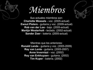 Miembros Sus actuales miembros son: Charlotte Wessels  - voz. (2005-actual) Ewout Pieters  - guitarra y voz. (2009-actual) Rob van der Loo  - bajo. (2005-actual) Martijn Westerholt  - teclado. (2002-actual) Sander Zoer  - batería. (2005-actual) Mientras que los anteriores: Ronald Landa  - guitarra y voz. (2005-2009) Ray van Lente  - guitarra. (2005-2007) Anne Invernizzi  - voz. (2002) Roy van Enkhuyzen  - guitarra. (2002) Tim Kuper  - batería. (2002)  