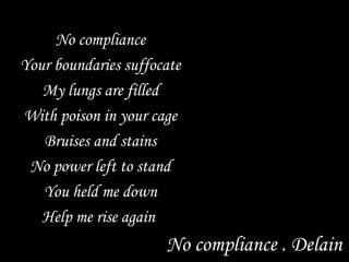 No compliance Your boundaries suffocate My lungs are filled With poison in your cage Bruises and stains No power left to stand You held me down Help me rise again  No compliance . Delain 