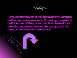 Esculapio Para los romanos, fue el dios de la Medicina, venerado en Grecia en varios santuarios. El más importante era el de Epidauro en el Peloponeso donde se desarrolló una verdadera escuela de medicina. Se dice que la familia de Hipócrates descendía de este dios.  