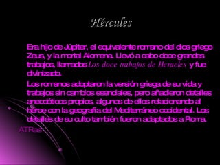Hércules Era hijo de Júpiter, el equivalente romano del dios griego Zeus, y la mortal Alcmena. Llevó a cabo doce grandes trabajos, llamados  Los doce trabajos de Heracles  y fue divinizado. Los romanos adoptaron la versión griega de su vida y trabajos sin cambios esenciales, pero añadieron detalles anecdóticos propios, algunos de ellos relacionando al héroe con la geografía del Mediterráneo occidental. Los detalles de su culto también fueron adaptados a Roma. ATRas 