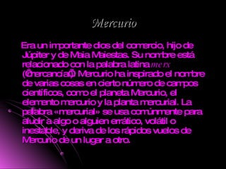 Mercurio Era un importante dios del comercio, hijo de Júpiter y de Maia Maiestas. Su nombre está relacionado con la palabra latina  merx  (‘mercancía’). Mercurio ha inspirado el nombre de varias cosas en cierto número de campos científicos, como el planeta Mercurio, el elemento mercurio y la planta mercurial. La palabra «mercurial» se usa comúnmente para aludir a algo o alguien errático, volátil o inestable, y deriva de los rápidos vuelos de Mercurio de un lugar a otro. 
