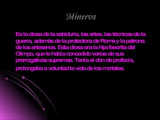 Minerva Es la diosa de la sabiduría, las artes, las técnicas de la guerra, además de la protectora de Roma y la patrona de los artesanos. Esta diosa era la hija favorita del Olimpo, que le había concedido varias de sus prerrogativas supremas. Tenía el don de profecía, prolongaba a voluntad la vida de los mortales.   