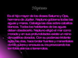 Neptuno Es el hijo mayor de los dioses Saturno y Ops, hermano de Júpiter. Neptuno gobierna todas las aguas y mares. Cabalga las olas sobre caballos blancos. Todos los habitantes de las aguas deben obedecerlo. Neptuno eligió el mar como morada y en sus profundidades existe un reino de castillos dorados. Con su poderoso tridente agita las olas, hace brotar fuentes y manantiales donde quiera y encauza su ira provocando los temibles sismos o terremotos. 