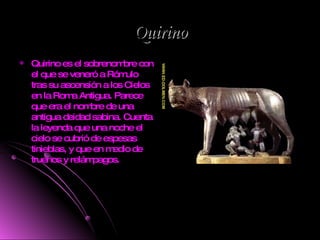 Quirino Quirino es el sobrenombre con el que se veneró a Rómulo tras su ascensión a los Cielos en la Roma Antigua. Parece que era el nombre de una antigua deidad sabina. Cuenta la leyenda que una noche el cielo se cubrió de espesas tinieblas, y que en medio de truenos y relámpagos. 