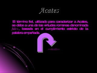 Acates El término fiel, utilizado para caracterizar a Acates, se debe a una de las virtudes romanas denominada  fides , basada en el cumplimiento estricto de la palabra empeñada.   <<AtráS>> 