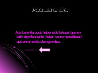 Aca Larencia Aca Larentia pudo haber sido la lupa (que en latín significa tanto «loba» como «prostituta») que amamantó a los gemelos.   <<AtráS>> 