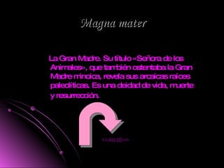 Magna mater La Gran Madre. Su título «Señora de los Animales», que también ostentaba la Gran Madre minoica, revela sus arcaicas raíces paleolíticas. Es una deidad de vida, muerte y resurrección.   <<AtráS>> 