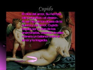 Cupido . El dios del amor, Su nombre latino significa «el deseo». Al ser hijo de los dioses de la guerra y del amor, Cupido resulta ser el dios de los enamorados, creando de esta manera un balance entre el amor y la tragedia. <<AtráS>> 