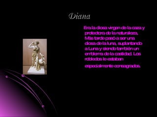 Diana Era la diosa virgen de la caza y protectora de la naturaleza, Más tarde pasó a ser una diosa de la luna, suplantando a Luna y siendo también un emblema de la castidad. Los robledos le estaban especialmente consagrados.   