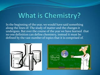 What is Chemistry? In the beginning of the year, we would have said something along the lines of: The study of matter and the changes it undergoes. But over the course of the year we have learned  that no one definition can define chemistry, instead it must be defined by the vast number of topics that it is comprised of. 
