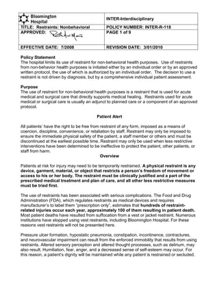 INTER-Interdisciplinary
TITLE: Restraints: Nonbehavioral              POLICY NUMBER: INTER-R-118
APPROVED:                                     PAGE 1 of 9


EFFECTIVE DATE: 7/2008                        REVISION DATE: 3/01/2010

Policy Statement
The hospital limits its use of restraint for non-behavioral health purposes. Use of restraints
from non-behavior health purposes is initiated either by an individual order or by an approved
written protocol, the use of which is authorized by an individual order. The decision to use a
restraint is not driven by diagnosis, but by a comprehensive individual patient assessment.

Purpose
The use of restraint for non-behavioral health purposes is a restraint that is used for acute
medical and surgical care that directly supports medical healing. Restraints used for acute
medical or surgical care is usually an adjunct to planned care or a component of an approved
protocol.

                                         Patient Alert

All patients’ have the right to be free from restraint of any form, imposed as a means of
coercion, discipline, convenience, or retaliation by staff. Restraint may only be imposed to
ensure the immediate physical safety of the patient, a staff member or others and must be
discontinued at the earliest possible time. Restraint may only be used when less restrictive
interventions have been determined to be ineffective to protect the patient, other patients, or
staff from harm.
                                             Overview

Patients at risk for injury may need to be temporarily restrained. A physical restraint is any
device, garment, material, or object that restricts a person’s freedom of movement or
access to his or her body. The restraint must be clinically justified and a part of the
prescribed medical treatment and plan of care, and all other less restrictive measures
must be tried first.

The use of restraints has been associated with serious complications. The Food and Drug
Administration (FDA), which regulates restraints as medical devices and requires
manufacturer’s to label them ―prescription only‖, estimates that hundreds of restraint-
related injuries occur each year, approximately 100 of them resulting in patient death.
Most patient deaths have resulted from suffocation from a vest or jacket restraint. Numerous
institutions have stopped using vest restraints, including Bloomington Hospital. For these
reasons vest restraints will not be presented here.

Pressure ulcer formation, hypostatic pneumonia, constipation, incontinence, contractures,
and neurovascular impairment can result from the enforced immobility that results from using
restraints. Altered sensory perception and altered thought processes, such as delirium, may
also result. Humiliation, fear, anger, and a decreased sense of self-esteem may occur. For
this reason, a patient’s dignity will be maintained while any patient is restrained or secluded.
 