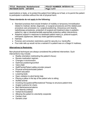 TITLE: Restraints: Nonbehavioral               POLICY NUMBER: INTER-R-118
REVISION DATE: 3/01/2010                       Page 3 of 9

examinations or tests, or to protect the patient from falling out of bed, or to permit the patient
to participate in activities without the risk of physical harm.

These standards do not apply to the following:

       Standard practices that include limitation of mobility or temporary immobilization
       related to medical, dental, diagnostic, or surgical procedures and the related post-
       procedure care processes (i.e. surgical positioning, intravenous arm boards,
       radiotherapy procedures, protection of surgical and treatment sites in pediatric
       patient’s), age or developmentally appropriate protective safety interventions
       Adaptive support in response to assessed patient need (i.e. postural support,
       orthopedic appliances, table top chairs [geriatric/cardiac]).
       Helmets
       Forensic and correction restrictions used for security (i.e. handcuffs)
       Four side rails up would not be a restraint if a patient was on a Stage IV mattress.

Alternatives to Restraints:

Non-physical techniques are always considered the preferred intervention. Such
interventions may include:
        Reality orientation (redirecting the patient’s focus)
        Review medication regimen
        Changes in environment
        Optimize positioning/comfort
        Velcro Belt
        Staff/Family/Patient safety provider present
        Physical activity/ambulate patient
        Patient education
        Lowering beds
        Open visitation to elicit family help
        Placing a pillow in the lap of the patient who is sitting
        Stuffed animal
        Involving Occupational/Recreational Therapy to structure patient time
        Angled cushions for chairs
        Bed Alerts/personal alarms
        Arm sleeves (netting)
        Verbal De-Escalation
        Allowing the patient to voluntarily cooperate
        Cardiac chair
        Geriatric chair
 