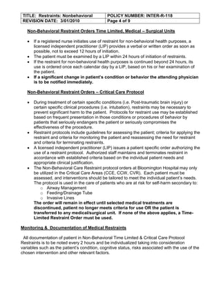 TITLE: Restraints: Nonbehavioral              POLICY NUMBER: INTER-R-118
 REVISION DATE: 3/01/2010                      Page 4 of 9

   Non-Behavioral Restraint Orders Time Limited, Medical – Surgical Units

       If a registered nurse initiates use of restraint for non-behavioral health purposes, a
       licensed independent practitioner (LIP) provides a verbal or written order as soon as
       possible, not to exceed 12 hours of initiation.
       The patient must be examined by a LIP within 24 hours of initiation of restraints.
       If the restraint for non-behavioral health purposes is continued beyond 24 hours, its
       use is ordered once each calendar day by a LIP, based on his or her examination of
       the patient.
       If a significant change in patient’s condition or behavior the attending physician
       is to be notified immediately.

   Non-Behavioral Restraint Orders – Critical Care Protocol

       During treatment of certain specific conditions (i.e. Post-traumatic brain injury) or
       certain specific clinical procedures (i.e. intubation), restraints may be necessary to
       prevent significant harm to the patient. Protocols for restraint use may be established
       based on frequent presentation in those conditions or procedures of behavior by
       patients that seriously endangers the patient or seriously compromises the
       effectiveness of the procedure.
       Restraint protocols include guidelines for assessing the patient; criteria for applying the
       restraint and criteria for monitoring the patient and reassessing the need for restraint
       and criteria for terminating restraints.
       A licensed independent practitioner (LIP) issues a patient specific order authorizing the
       use of a restraint protocol. Authorized staff maintains and terminates restraint in
       accordance with established criteria based on the individual patient needs and
       appropriate clinical justification.
       The Non-Behavioral Care Restraint protocol orders at Bloomington Hospital may only
       be utilized in the Critical Care Areas (CCE, CCW, CVR). Each patient must be
       assessed, and interventions should be tailored to meet the individual patient’s needs.
       The protocol is used in the care of patients who are at risk for self-harm secondary to:
           o Airway Management
           o Feeding/Drainage Tube
           o Invasive Lines
       The order will remain in effect until selected medical treatments are
       discontinued, patient no longer meets criteria for use OR the patient is
       transferred to any medical/surgical unit. If none of the above applies, a Time-
       Limited Restraint Order must be used.

Monitoring & Documentation of Medical Restraints

 All documentation of patient in Non-Behavioral Time Limited & Critical Care Protocol
Restraints is to be noted every 2 hours and be individualized taking into consideration
variables such as the patient’s condition, cognitive status, risks associated with the use of the
chosen intervention and other relevant factors.
 