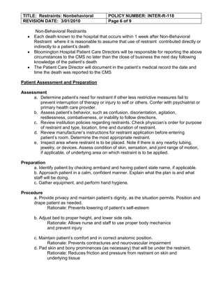 TITLE: Restraints: Nonbehavioral             POLICY NUMBER: INTER-R-118
 REVISION DATE: 3/01/2010                     Page 6 of 9

       Non-Behavioral Restraints
      Each death known to the hospital that occurs within 1 week after Non-Behavioral
      Restraint where it is reasonable to assume that use of restraint contributed directly or
      indirectly to a patient’s death
      Bloomington Hospital Patient Care Directors will be responsible for reporting the above
      circumstances to the CMS no later than the close of business the next day following
      knowledge of the patient’s death
      The Patient Care Director will document in the patient’s medical record the date and
      time the death was reported to the CMS

Patient Assessment and Preparation

Assessment
     a. Determine patient’s need for restraint if other less restrictive measures fail to
        prevent interruption of therapy or injury to self or others. Confer with psychiatrist or
        primary health care provider.
     b. Assess patient’s behavior, such as confusion, disorientation, agitation,
        restlessness, combativeness, or inability to follow directions.
     c. Review institution policies regarding restraints. Check physician’s order for purpose
        of restraint and type, location, time and duration of restraint.
     d. Review manufacturer’s instructions for restraint application before entering
        patient’s room. Determine the most appropriate restraint.
     e. Inspect area where restraint is to be placed. Note if there is any nearby tubing,
        jewelry, or devices. Assess condition of skin, sensation, and joint range of motion,
        if applicable, of underlying area on which restraint is to be applied.

Preparation
      a. Identify patient by checking armband and having patient state name, if applicable.
      b. Approach patient in a calm, confident manner. Explain what the plan is and what
      staff will be doing.
      c. Gather equipment, and perform hand hygiene.

Procedure
     a. Provide privacy and maintain patient’s dignity, as the situation permits. Position and
     drape patient as needed.
            Rationale: Prevents lowering of patient’s self-esteem

      b. Adjust bed to proper height, and lower side rails.
             Rationale: Allows nurse and staff to use proper body mechanics
             and prevent injury

      c. Maintain patient’s comfort and in correct anatomic position.
             Rationale: Prevents contractures and neurovascular impairment
      d. Pad skin and bony prominences (as necessary) that will be under the restraint.
             Rationale: Reduces friction and pressure from restraint on skin and
             underlying tissue
 
