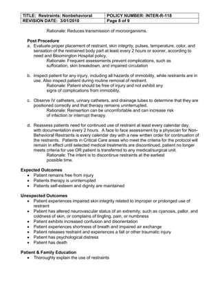 TITLE: Restraints: Nonbehavioral              POLICY NUMBER: INTER-R-118
 REVISION DATE: 3/01/2010                      Page 8 of 9

             Rationale: Reduces transmission of microorganisms.

   Post Procedure
   a. Evaluate proper placement of restraint, skin integrity, pulses, temperature, color, and
      sensation of the restrained body part at least every 2 hours or sooner, according to
      need and Bloomington Hospital policy.
            Rationale: Frequent assessments prevent complications, such as
            suffocation, skin breakdown, and impaired circulation

   b. Inspect patient for any injury, including all hazards of immobility, while restraints are in
      use. Also inspect patient during routine removal of restraint.
             Rationale: Patient should be free of injury and not exhibit any
             signs of complications from immobility.

   c. Observe IV catheters, urinary catheters, and drainage tubes to determine that they are
      positioned correctly and that therapy remains uninterrupted.
             Rationale: Reinsertion can be uncomfortable and can increase risk
             of infection or interrupt therapy.

   d. Reassess patients need for continued use of restraint at least every calendar day,
      with documentation every 2 hours. A face to face assessment by a physician for Non-
      Behavioral Restraints is every calendar day with a new written order for continuation of
      the restraints. Patients in Critical Care areas who meet the criteria for the protocol will
      remain in effect until selected medical treatments are discontinued, patient no longer
      meets criteria for use OR patient is transferred to any medical/surgical unit.
             Rationale: The intent is to discontinue restraints at the earliest
             possible time.

Expected Outcomes
     Patient remains free from injury
     Patients therapy is uninterrupted
     Patients self-esteem and dignity are maintained

Unexpected Outcomes
     Patient experiences impaired skin integrity related to improper or prolonged use of
     restraint
     Patient has altered neurovascular status of an extremity, such as cyanosis, pallor, and
     coldness of skin, or complains of tingling, pain, or numbness
     Patient exhibits increased confusion and disorientation
     Patient experiences shortness of breath and impaired air exchange
     Patient releases restraint and experiences a fall or other traumatic injury
     Patient has psychological distress
     Patient has death

Patient & Family Education
      Thoroughly explain the use of restraints
 