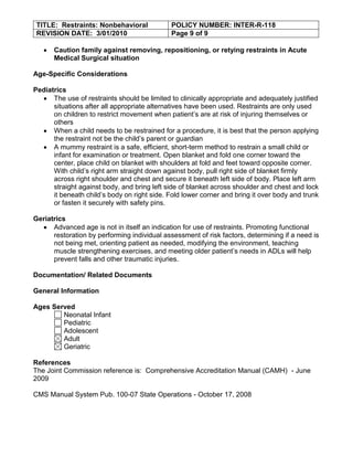 TITLE: Restraints: Nonbehavioral             POLICY NUMBER: INTER-R-118
 REVISION DATE: 3/01/2010                     Page 9 of 9

      Caution family against removing, repositioning, or retying restraints in Acute
      Medical Surgical situation

Age-Specific Considerations

Pediatrics
      The use of restraints should be limited to clinically appropriate and adequately justified
      situations after all appropriate alternatives have been used. Restraints are only used
      on children to restrict movement when patient’s are at risk of injuring themselves or
      others
      When a child needs to be restrained for a procedure, it is best that the person applying
      the restraint not be the child’s parent or guardian
      A mummy restraint is a safe, efficient, short-term method to restrain a small child or
      infant for examination or treatment. Open blanket and fold one corner toward the
      center, place child on blanket with shoulders at fold and feet toward opposite corner.
      With child’s right arm straight down against body, pull right side of blanket firmly
      across right shoulder and chest and secure it beneath left side of body. Place left arm
      straight against body, and bring left side of blanket across shoulder and chest and lock
      it beneath child’s body on right side. Fold lower corner and bring it over body and trunk
      or fasten it securely with safety pins.

Geriatrics
      Advanced age is not in itself an indication for use of restraints. Promoting functional
      restoration by performing individual assessment of risk factors, determining if a need is
      not being met, orienting patient as needed, modifying the environment, teaching
      muscle strengthening exercises, and meeting older patient’s needs in ADLs will help
      prevent falls and other traumatic injuries.

Documentation/ Related Documents

General Information

Ages Served
        Neonatal Infant
        Pediatric
        Adolescent
        Adult
        Geriatric

References
The Joint Commission reference is: Comprehensive Accreditation Manual (CAMH) - June
2009

CMS Manual System Pub. 100-07 State Operations - October 17, 2008
 