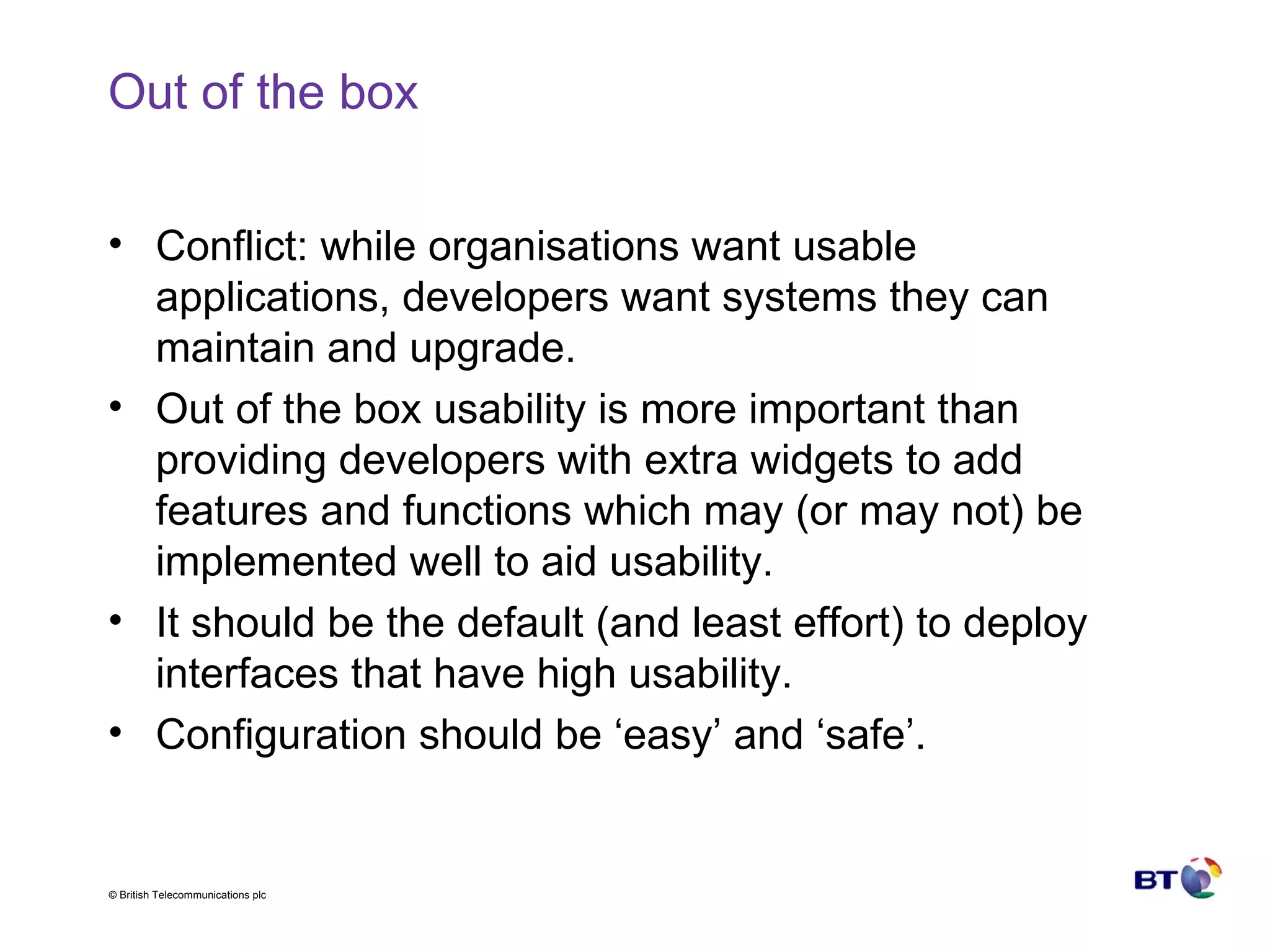 Out of the box Conflict: while organisations want usable applications, developers want systems they can maintain and upgrade. Out of the box usability is more important than providing developers with extra widgets to add features and functions which may (or may not) be implemented well to aid usability. It should be the default (and least effort) to deploy interfaces that have high usability. Configuration should be ‘easy’ and ‘safe’. 