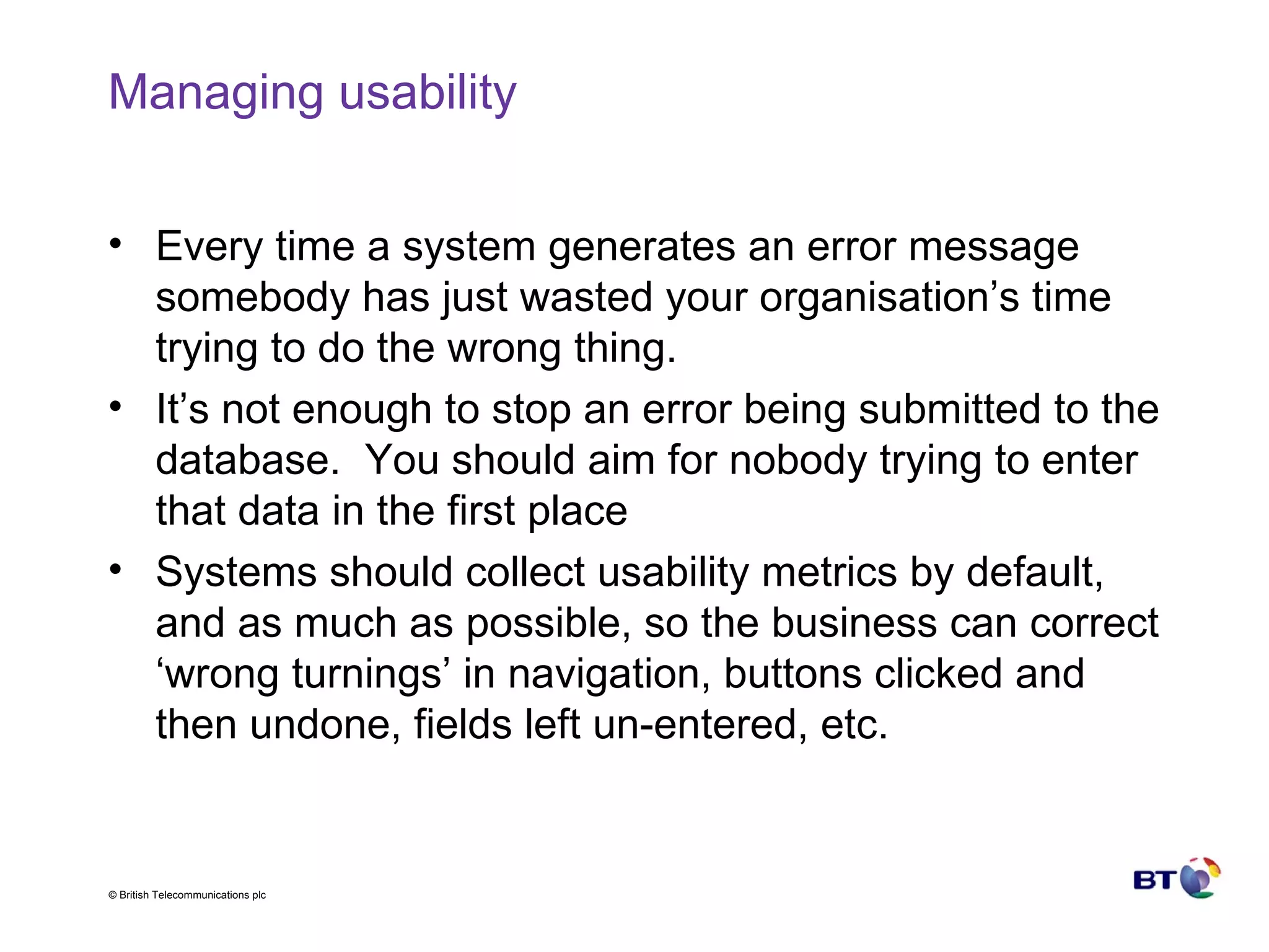 Managing usability Every time a system generates an error message somebody has just wasted your organisation’s time trying to do the wrong thing. It’s not enough to stop an error being submitted to the database.  You should aim for nobody trying to enter that data in the first place Systems should collect usability metrics by default, and as much as possible, so the business can correct ‘wrong turnings’ in navigation, buttons clicked and then undone, fields left un-entered, etc. 