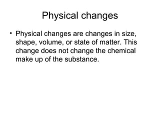 Physical changes Physical changes are changes in size, shape, volume, or state of matter. This change does not change the chemical make up of the substance.