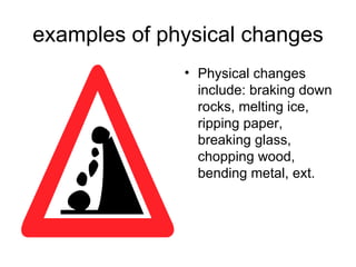 examples of physical changes Physical changes include: braking down rocks, melting ice, ripping paper, breaking glass, chopping wood, bending metal, ext.