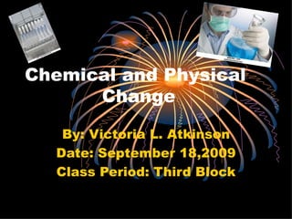 Chemical and Physical    Change By: Victoria L. Atkinson Date: September 18,2009 Class Period: Third Block 