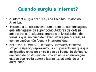 Quando surgiu a Internet? A Internet surgiu em 1969, nos Estados Unidos da América.  Pretendia-se desenvolver uma rede de comunicações que interligasse os super computadores da defesa americana e de algumas grandes universidades, de forma a que, no caso de haver um ataque nuclear, as comunicações não fossem interrompidas.  Em 1972, a DARPA ( Defense Advanced Research Projects Agency ) apresentou a um projecto em que que as ligações existiam entre todas as bases de defesa e, em caso de destruição de uma delas, a comunicação estabelecer-se-ia automaticamente, através de uma outra base. 