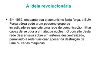 A ideia revolucionária Em 1962, enquanto que o comunismo fazia força, a EUA Força aérea pede a um pequeno grupo de investigadores que crie uma rede de comunicação militar capaz de se opor a um ataque nuclear. O conceito desta rede descansava sobre um sistema descentralizado, permitindo a rede funcionar apesar da destruição de uma ou várias máquinas.  