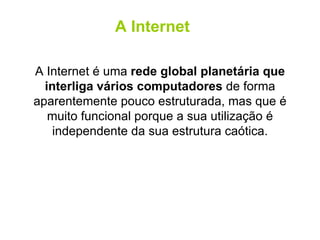 A Internet é uma  rede global planetária que interliga vários computadores  de forma aparentemente pouco estruturada, mas que é muito funcional porque a sua utilização é independente da sua estrutura caótica. A Internet 