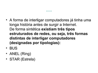 … A forma de interligar computadores já tinha uma longa história antes de surgir a Internet. De forma sintética  existiam três tipos estruturados de redes, ou seja, três formas distintas de interligar computadores (designadas por tipologias): BUS  ANEL (Ring)  STAR (Estrela)  
