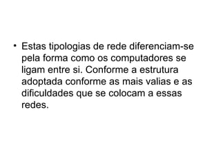 Estas tipologias de rede diferenciam-se pela forma como os computadores se ligam entre si. Conforme a estrutura adoptada conforme as mais valias e as dificuldades que se colocam a essas redes. 