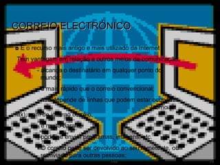 CORREIO ELECTRÓNICO ◘  É o recurso mais antigo e mais utilizado da Internet Tem vantagem em relação a outros meios de comunicação: - alcança o destinatário em qualquer ponto do      mundo; - é mais rápido que o correio convencional; - não depende de linhas que podem estar ocupadas    (como o fax), nem de idas ao correio; - é muito barato; - pode-se enviar programas, imagens, etc. - O correio pode ser devolvido ao seu remetente, ou    reenviado para outras pessoas; 