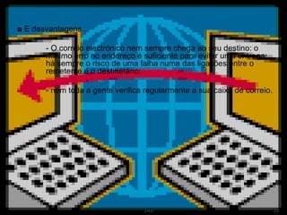 ◘  E desvantagens… - O correio electrónico nem sempre chega ao seu destino: o  mínimo erro no endereço é suficiente para evitar uma entrega;  há sempre o risco de uma falha numa das ligações entre o  remetente e o destinatário; - nem toda a gente verifica regularmente a sua caixa de correio.  