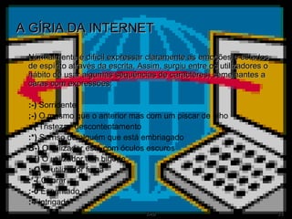 A GÍRIA DA INTERNET Normalmente é difícil expressar claramente as emoções e estados de espírito através da escrita. Assim, surgiu entre os utilizadores o hábito de usar algumas sequências de caracteres, semelhantes a caras com expressões: :-)  Sorridente ;-)  O mesmo que o anterior mas com um piscar de olho :-(  Tristeza / descontentamento :*)  Sorriso de alguém que está embriagado B-)  O utilizador está com óculos escuros :-{)  O utilizador tem bigode :-Q  O utilizador fuma :’-(  Chorar :-0  Espantado :-/  Intrigado 