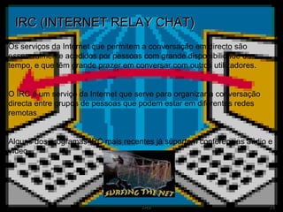 IRC (INTERNET RELAY CHAT) Os serviços da Internet que permitem a conversação em directo são essencialmente acedidos por pessoas com grande disponibilidade de tempo, e que têm grande prazer em conversar com outros utilizadores. O IRC é um serviço da Internet que serve para organizar a conversação directa entre grupos de pessoas que podem estar em diferentes redes remotas Alguns dos programas IRC mais recentes já suportam conferências áudio e vídeo. 