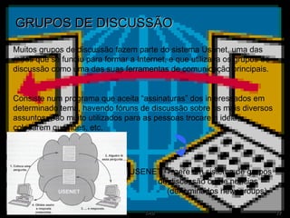 GRUPOS DE DISCUSSÃO Muitos grupos de discussão fazem parte do sistema Usenet, uma das redes que se fundiu para formar a Internet, e que utilizava os grupos de discussão como uma das suas ferramentas de comunicação principais. Consiste num programa que aceita “assinaturas” dos interessados em determinado tema, havendo fóruns de discussão sobre os mais diversos assuntos. São muito utilizados para as pessoas trocarem ideias, colocarem questões, etc. USENET    gere um sistema de grupos  de discussão ou de notícias    (denominados newsgroups) 