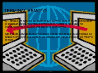 TERMINAL REMOTO O Telnet é um serviço da Internet que permite aceder a um computador e executar programas nesse computador, vendo  o resultado no computador do utilizador que acede a este serviço. Um tipo de serviço da Internet acessível por telnet são os servidores de jogos interactivos que podem ser jogados por várias pessoas ao mesmo tempo. 