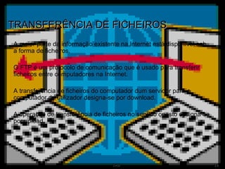TRANSFERÊNCIA DE FICHEIROS A maior parte da informação existente na Internet está disponível sob a forma de ficheiros.  O FTP é um protocolo de comunicação que é usado para transferir ficheiros entre computadores na Internet. A transferência de ficheiros do computador dum servidor para o computador do utilizador designa-se por download. A operação de transferência de ficheiros no sentido oposto designa-se por upload. 