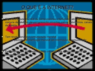O QUE É A INTERNET? Gigantesca rede mundial de computadores, interligados através de linhas comuns de telefone, de comunicação privadas, cabos submarinos, canais de satélite… Tem revolucionado a comunicação mundial      permite a transmissão mundial de informação e comunicação Ferramenta que mais revolucionou o mundo dos computadores e das telecomunicações. 