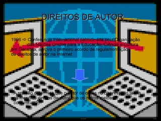 DIREITOS DE AUTOR 1996    Conferência Internacional patrocinada pela Organização  das Nações Unidas para a Educação, Ciência e Cultura  em Genebra, aprova o primeiro acordo de regulamentação  de direitos de autor na Internet  A reunião determina que o autor de obras no ciberespaço tenha os mesmos direitos de autor que os outros meios de comunicação  