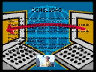 CONCLUSÃO A Internet é considerada como um dos mais importantes desenvolvimentos da história da humanidade. Através dela, é possível qualquer pessoa ter acesso a todo o tipo de informação em qualquer ponto do mundo, em tempo real. Desta forma, é usual dizermos que a “ Internet tornou o mundo mais pequeno”. Perante a “BIG” explosão da popularidade e utilização, ficam determinadas questões no ar: - o que será da Internet daqui a uns anos? - Como garantirá o Terceiro Mundo, o acesso das suas comunidades mais carentes à rede? 