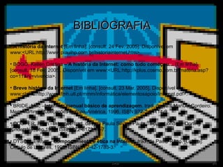 BIBLIOGRAFIA A história da Internet  [Em linha]. [consult. 24 Fev. 2005]. Disponível em www:<URL:http://www.piauihp.com.br/historiainternet.htm>. BOGO, Kellen Cristina  – A história da Internet: como tudo começou…  [Em linha]. [consult. 18 Fev. 2005]. Disponível em www:<URL:http://kplus.cosmo.com.br/matéria.asp?co=11&rv=vivencia>. Breve história da Internet  [Em linha]. [consult. 23 Mar. 2005]. Disponível em www:<URL:http://www.fmh.utl.pt/mmm/informática/elementosapoio/Internet.pdf>. BRIDE, Mac – Internet: manual básico de aprendizagem . trad. de Luís Manuel Cordeiro. Mem Martins: Publicações Europa-América, 1996. ISBN 972-1-04114-9. COOPER, Brian – Internet . trad. de Ana Paula Silva e Paula Taipas. Londres: Dorling Kindersley, cop.1996. ISBN 972-8179-19-7. DYSON, Esther –  Comportamento e ética na Internet . trad. de Paulo Rêgo. [Lisboa]: Circulo de Leitores, 1998. ISBN 972-42-1783-3. 