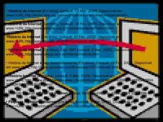 História da Internet  [Em linha]. [consult. 12 Mar. 2005]. Disponível em www:<URL:http://limbo.ime.usp.br/mac339/índex.php/IciHistoriaDaInternet>. História da Internet  [Em linha]. [consult. 18 Fev. 2005]. Disponível em www:<URL:http://www.abranet.org.br/historiadainternet/menu.htm>. História da Internet  [Em linha]. [consult. 24 Fev. 2005]. Disponível em www:<URL:http://www.   bvi.clix.pt/aprender/historia.html>. História da Internet  [Em linha]. Cop.1997 [consult. 5 Mar. 2005]. Disponível em www:<URL:http://www.torque.com.br/Internet/historia.htm>. História da Internet e seu desenvolvimento [Em linha]. [consult. 18 Fev. 2005]. Disponível em www:<URL:http://www.geocities.com/Broadway/2921/internet.html>. História Internet  [Em linha]. [consult. 5 Mar. 2005]. Disponível em www:<URL:http://www.eb23-ferreira-aves.rcts.pt/Informática/Historia%20Internet/HISTORIA%20DA%20INTERNET.htm>. LEMOS, Manuel –  Estar na Internet .  Lisboa: McGraw-Hill, cop. 1998. ISBN 972-8298-94-3. Pequena história da Internet  [Em linha]. [consult. 5 Mar. 2005]. Disponível em www:<URL:http://leozinholnd.vilabol.uol.com.br/internet.htm>. 