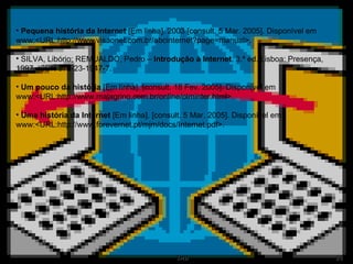 Pequena história da Internet  [Em linha]. 2003 [consult. 5 Mar. 2005]. Disponível em www:<URL:http://www.visaonet.com.br/abcinternet?page=manual>. SILVA, Libório; REMUALDO, Pedro –  Introdução à Internet . 3.ª ed. Lisboa: Presença, 1997. ISBN 972-23-1947-7. Um pouco da história  [Em linha]. [consult. 18 Fev. 2005]. Disponível em www:<URL:http://www.malagrino.com.br/online/olminter.html>. Uma história da Internet  [Em linha]. [consult. 5 Mar. 2005]. Disponível em www:<URL:http://www.forevernet.pt/mjm/docs/Internet.pdf>. 