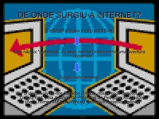 DE ONDE SURGIU A INTERNET? A Internet chegou e veio para ficar  Mas não foi “planeada”, ou seja, não foi criada como uma aventura comercial Surgiu naturalmente    Foi desenvolvida nos Estados Unidos, nos tempos remotos da Guerra Fria, pela Agência de Projectos de Pesquisa Avançados com o nome ARPA ( A dvanced  R esearch  P rojects  A gency) 