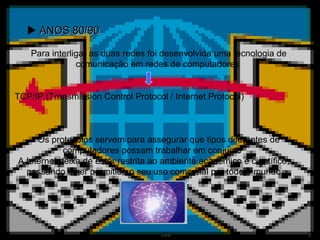    ANOS 80/90 A Internet deixa de estar restrita ao ambiente académico e científico, passando a ser permitido o seu uso comercial por todo o mundo Para interligar as duas redes foi desenvolvida uma tecnologia de comunicação em redes de computadores  TCP/IP (Transmission Control Protocol / Internet Protocol)  Os protocolos servem para assegurar que tipos diferentes de computadores possam trabalhar em conjunto 